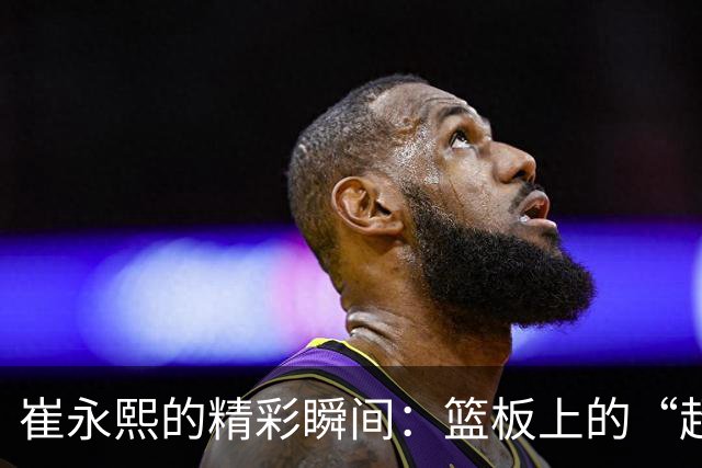 崔永熙的精彩瞬间：篮板上的“超人”救场记